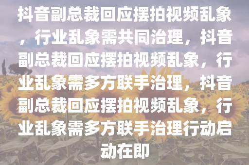 抖音副总裁回应摆拍视频乱象，行业乱象需共同治理，抖音副总裁回应摆拍视频乱象，行业乱象需多方联手治理，抖音副总裁回应摆拍视频乱象，行业乱象需多方联手治理行动启动在即