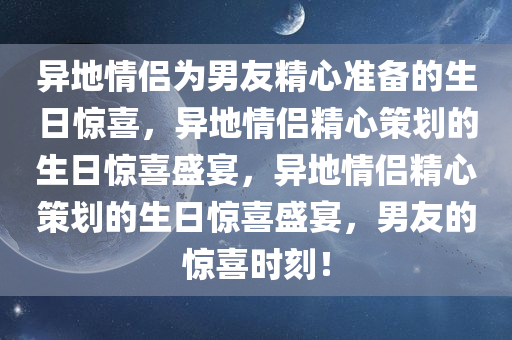 异地情侣为男友精心准备的生日惊喜，异地情侣精心策划的生日惊喜盛宴，异地情侣精心策划的生日惊喜盛宴，男友的惊喜时刻！