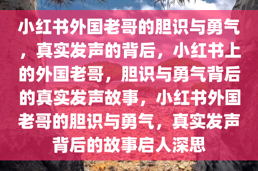 小红书外国老哥的胆识与勇气，真实发声的背后，小红书上的外国老哥，胆识与勇气背后的真实发声故事，小红书外国老哥的胆识与勇气，真实发声背后的故事启人深思