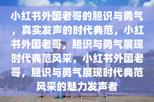 小红书外国老哥的胆识与勇气，真实发声的时代典范，小红书外国老哥，胆识与勇气展现时代典范风采，小红书外国老哥，胆识与勇气展现时代典范风采今晚必出三肖2025_2025新澳门精准免费提供·精确判断的魅力发声者