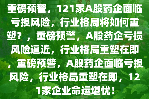 重磅预警，121家A股药企面临亏损风险，行业格局将如何重塑？，重磅预警，A股药企亏损风险逼近，行业格局重塑在即，重磅预警，A股药企面临亏损风险，行业格局重塑在即，121家企业命运堪忧！