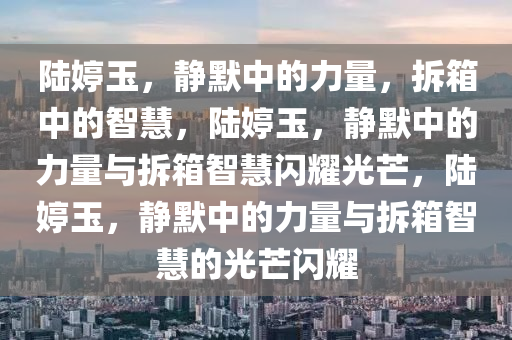 陆婷玉，静默中的力量，拆箱中的智慧，陆婷玉，静默中的力量与拆箱智慧闪耀光芒，陆婷玉，静默中的力量与拆箱智慧的光芒闪耀今晚必出三肖2025_2025新澳门精准免费提供·精确判断