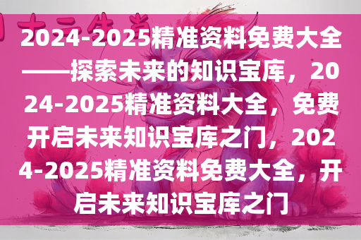 2024-2025精准资料免费大全——探索未来的知识宝库，2024-2025精准资料大全，免费开启未来知识宝库之门，2024-2025精准资料免费大全，开启未来知识宝库之门