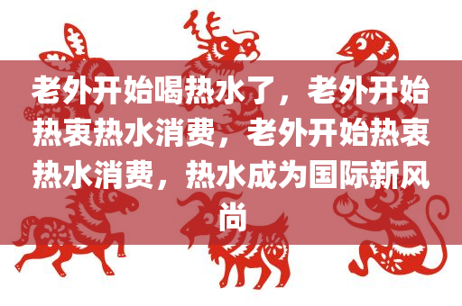 老外开始喝热水了，老外开始热衷热水消费，老外开始热衷热水消费，热水成为国际新风尚