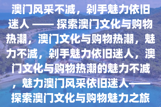 澳门风采不减，剁手魅力依旧迷人 —— 探索澳门文化与购物热潮，澳门文化与购物热潮，魅力不减今晚必出三肖2025_2025新澳门精准免费提供·精确判断，剁手魅力依旧迷人，澳门文化与购物热潮的魅力不减，魅力澳门风采依旧迷人——探索澳门文化与购物魅力之旅