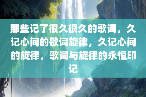 那些记了很久很久的歌词，久记心间的歌词旋律，久记心间的旋律，歌词与旋律的永恒印记今晚必出三肖2025_2025新澳门精准免费提供·精确判断