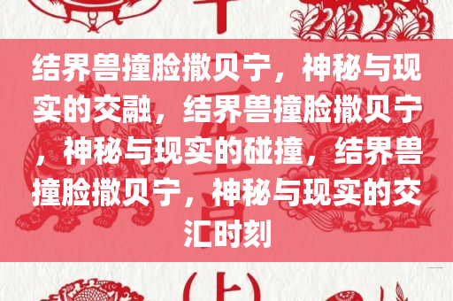 结界兽撞脸撒贝宁，神秘与现实的交融，结界兽撞脸撒贝宁，神秘与现实的碰撞，结界兽撞脸撒贝宁，神秘与现实的交汇时刻今晚必出三肖2025_2025新澳门精准免费提供·精确判断