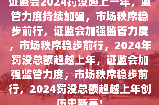 证监会2024罚没超上一年，监管力度持续加强，市场秩序稳步前行，证监会加强监管力度，市场秩序稳步前行，2024年罚没总额超越上年，证监会加强监管力度，市场秩序稳步前行，2024罚没总额超越上年创历史新高！今晚必出三肖2025_2025新澳门精准免费提供·精确判断