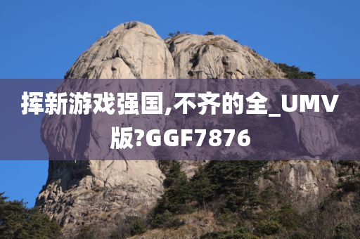 挥新游戏强国,不齐的全_UMV版?GGF7876