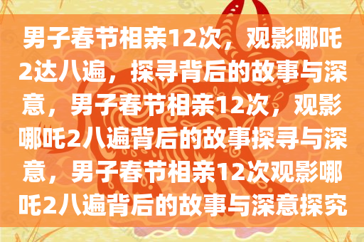 男子春节相亲12次，观影哪吒2达八遍，探寻背后的故事与深意，男子春节相亲12次，观影哪吒2八遍背后的故事探寻与深意，男子春节相亲12次观影哪今晚必出三肖2025_2025新澳门精准免费提供·精确判断吒2八遍背后的故事与深意探究