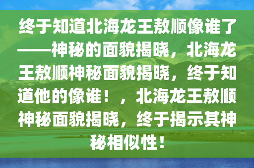 终于知道北海龙王敖顺像谁了——神秘的面貌揭晓，北海龙王敖顺神秘面貌揭晓，终于知道他的像谁！，北海龙王敖顺神秘面貌揭晓，终于揭示其神秘相似性！