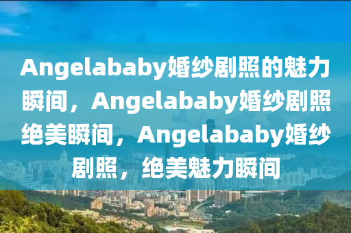 Angelababy婚纱剧照的魅力瞬间，Angel今晚必出三肖2025_2025新澳门精准免费提供·精确判断ababy婚纱剧照绝美瞬间，Angelababy婚纱剧照，绝美魅力瞬间