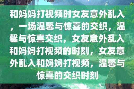 和妈妈打视频时女友意外乱入，一场温馨与惊喜的交织，温馨与惊喜交织，女友意外乱入和妈妈打视频的时刻，女友意外乱入和妈妈打视频，温馨与惊喜的交织时刻今晚必出三肖2025_2025新澳门精准免费提供·精确判断