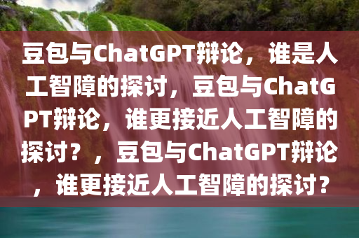 豆包与ChatGPT辩论，谁是人工智障的探讨，豆包与ChatGPT辩论，谁更接近今晚必出三肖2025_2025新澳门精准免费提供·精确判断人工智障的探讨？，豆包与ChatGPT辩论，谁更接近人工智障的探讨？