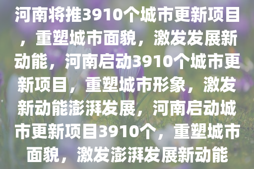 河南将推3910个城市更新项目，重塑城市面貌，激发发展新动能，河南启动3910个城市更新项今晚必出三肖2025_2025新澳门精准免费提供·精确判断目，重塑城市形象，激发新动能澎湃发展，河南启动城市更新项目3910个，重塑城市面貌，激发澎湃发展新动能