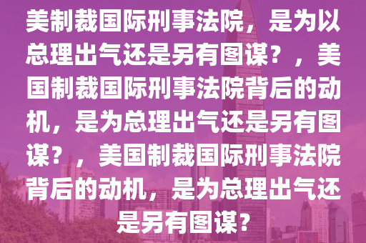 美制裁国际刑事法院，是为以总理出气还是另有图谋？，美国制裁国际刑事法院背后的动机，是为总理出气还是另有图谋？，美国制裁国际刑事法院背后的动机，是为总理出气还是另有图谋？今晚必出三肖2025_2025新澳门精准免费提供·精确判断