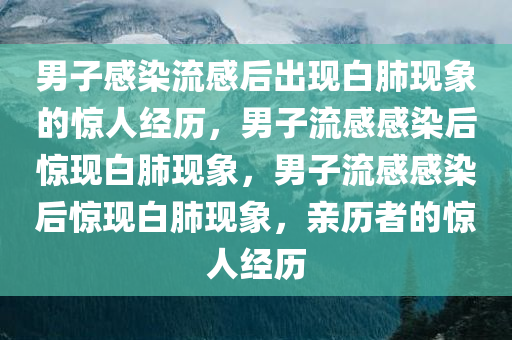 男子感染流感后出现白肺现象的惊人经历，男子流感感染后惊现白肺现象，男子流感感染后惊现白肺现象，亲历者的惊人经历今晚必出三肖2025_2025新澳门精准免费提供·精确判断