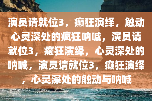 演员请就位3，癫狂演绎，触动心灵深处的疯狂呐喊，演员请就位3，癫狂演绎，心灵深处的呐喊，演员请就位3，癫狂演绎，心灵深处的触动与呐喊今晚必出三肖2025_2025新澳门精准免费提供·精确判断