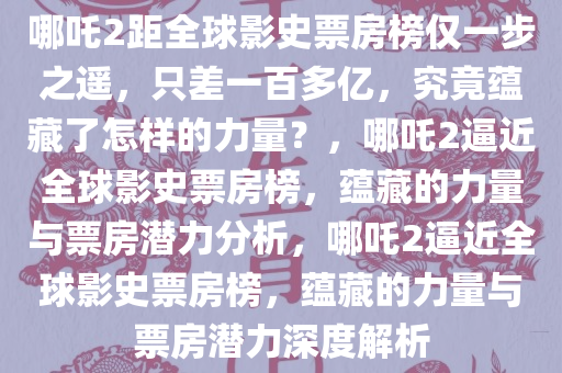 哪吒今晚必出三肖2025_2025新澳门精准免费提供·精确判断2距全球影史票房榜仅一步之遥，只差一百多亿，究竟蕴藏了怎样的力量？，哪吒2逼近全球影史票房榜，蕴藏的力量与票房潜力分析，哪吒2逼近全球影史票房榜，蕴藏的力量与票房潜力深度解析