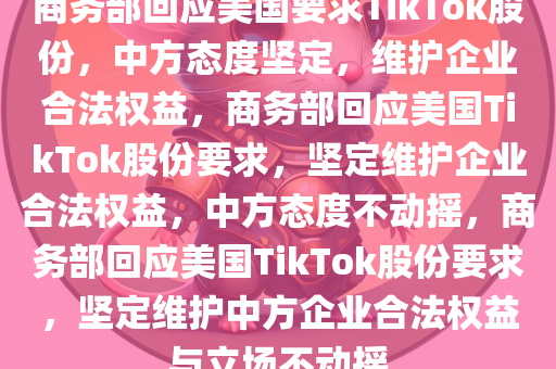 商务部回应美国要求TikTok股份，中方态度坚定，维护企业合法权益，商务部回应美国TikTok股份要求，坚今晚必出三肖2025_2025新澳门精准免费提供·精确判断定维护企业合法权益，中方态度不动摇，商务部回应美国TikTok股份要求，坚定维护中方企业合法权益与立场不动摇