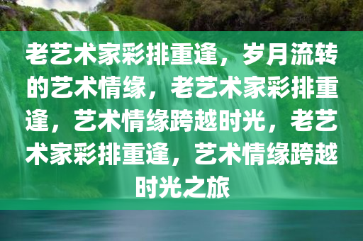 老艺术家彩排重逢，岁月流转的艺术情缘，老艺术家彩排重逢，艺术情缘跨越时光，老艺术家彩排重逢，艺术情缘跨越时光之旅