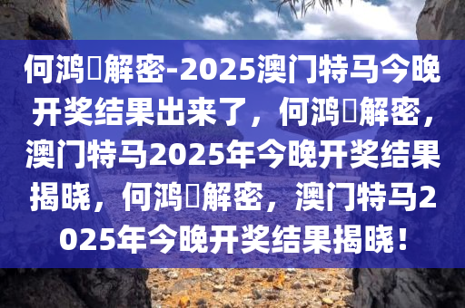 何鸿燊解密-2025澳门特马今晚开奖结果出来了，何鸿燊解密，澳门特马2025年今晚开奖结果揭晓，何鸿燊解密，澳门特马2025年今晚必出三肖2025_2025新澳门精准免费提供·精确判断今晚开奖结果揭晓！