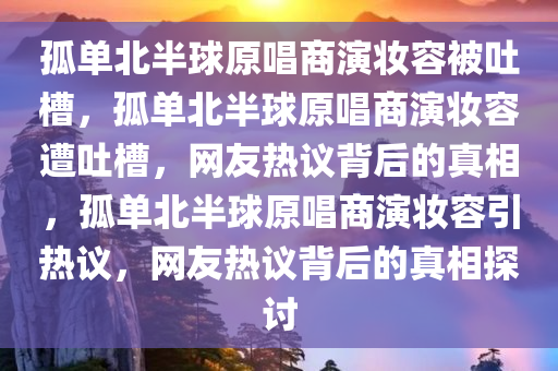 孤单北半球原唱商演妆容被吐槽，孤单北半球原唱商演妆容遭吐槽，网友热议背后的真相，孤单北半球原唱商演妆容引热议，网友热议背后的真相探讨今晚必出三肖2025_2025新澳门精准免费提供·精确判断