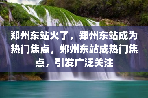 郑州东站火了，郑州东站成为热门焦点，郑州东站成热门焦点，引发广泛关注