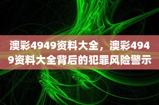 澳彩4949资料大全，澳彩4949资料大全背后的犯罪风险警示