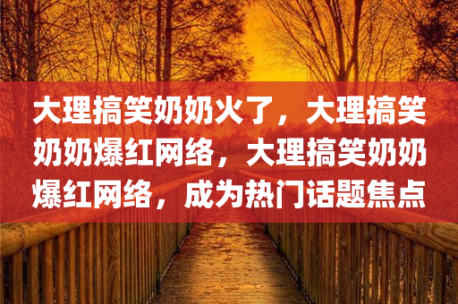 大理搞笑奶奶火了，大理搞笑奶奶爆红网络，大理搞笑奶奶爆红网络，成为热门话题焦点