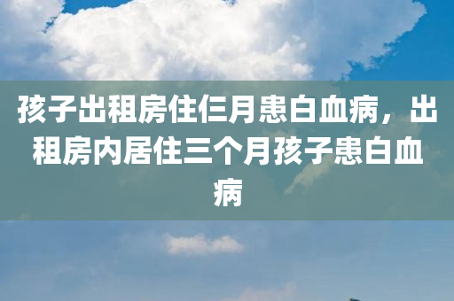 孩子出租房住仨月患白血病，出租房内居住三个月孩子患白血病