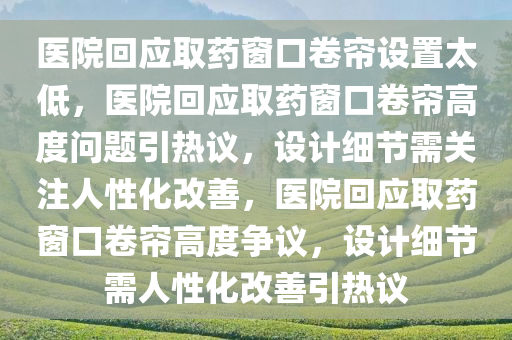 医院回应取药窗口卷帘设置太低，医院回应取药窗口卷帘高度问题引热议，设计细节需关注人性化改善，医院回应取药窗口卷帘高度争议，设计细节需人性化改善引热议