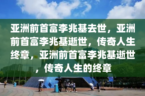 亚洲前首富李兆基去世，亚洲前首富李兆基逝世，传奇人生终章，亚洲前首富李兆基逝世，传奇人生的终章