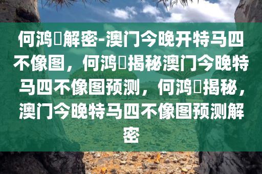 何鸿燊解密-澳门今晚开特马四不像图，何鸿燊揭秘澳门今晚特马四不像图预测，何鸿燊揭秘，澳门今晚特马四不像图预测解密今晚必出三肖2025_2025新澳门精准免费提供·精确判断