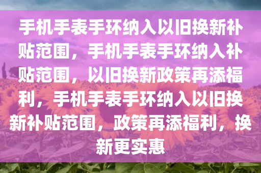 手机手表手环纳入以旧换新补贴范围，手机手表手环纳入补贴范围，以旧换新政策再添福利，手机手表手环纳入以旧换新补贴范围，政策再添福利，换新更实惠