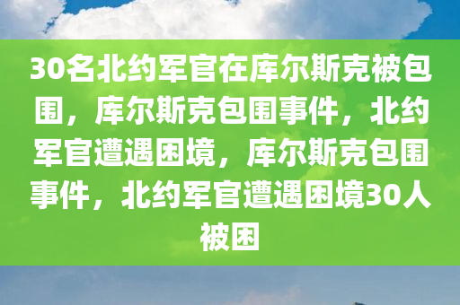 30名北约军官在库尔斯克被包围，库尔斯克包围事件，北约军官遭遇困境，库尔斯克包围事件，北约军官遭遇困境30人被困今晚必出三肖2025_2025新澳门精准免费提供·精确判断