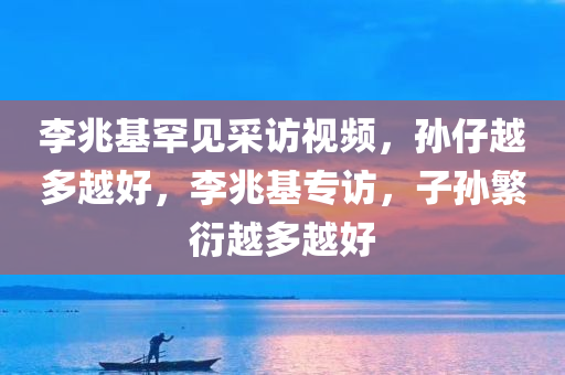 李兆基罕见采访视频，孙仔越多越好，李兆基专访，子孙繁衍越多越好今晚必出三肖2025_2025新澳门精准免费提供·精确判断