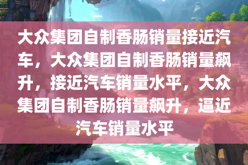 大众集团今晚必出三肖2025_2025新澳门精准免费提供·精确判断自制香肠销量接近汽车，大众集团自制香肠销量飙升，接近汽车销量水平，大众集团自制香肠销量飙升，逼近汽车销量水平