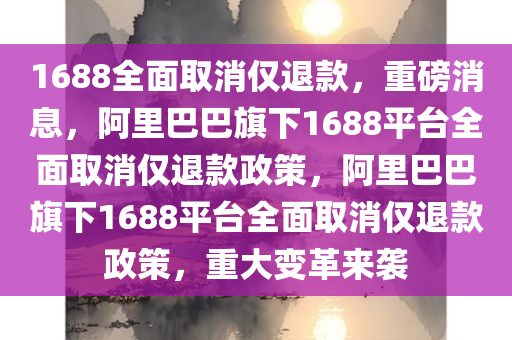 1688全面取消仅退款，重磅消息，阿里巴巴旗下1688平台全面取消仅退款政策，阿里巴巴旗下1688平台全面取消仅退款政策，重大变革来袭