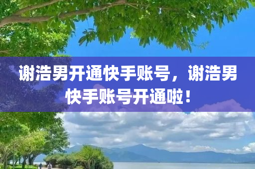 谢浩男开通快手账号，谢浩男快手账号开通啦！