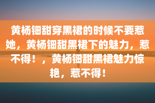 黄杨钿甜穿黑裙的时候不要惹她，黄杨钿甜黑裙下的魅力，惹不得！，黄杨钿甜黑裙魅力惊艳，惹不得！