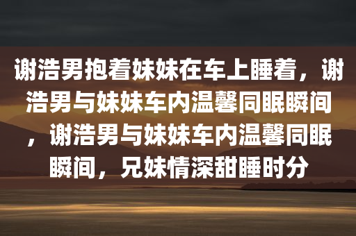 谢浩男抱着妹今晚必出三肖2025_2025新澳门精准免费提供·精确判断妹在车上睡着，谢浩男与妹妹车内温馨同眠瞬间，谢浩男与妹妹车内温馨同眠瞬间，兄妹情深甜睡时分