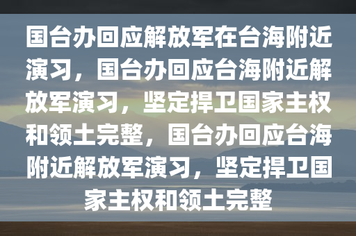 国台办回应解放军在台海附近演习，国台办回应台海附今晚必出三肖2025_2025新澳门精准免费提供·精确判断近解放军演习，坚定捍卫国家主权和领土完整，国台办回应台海附近解放军演习，坚定捍卫国家主权和领土完整