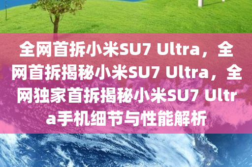 全网首拆小米SU7 Ultra，全网首拆揭秘小米SU7 Ultra，全网独家首拆揭秘小米SU7 Ultra手机细节与性能解析今晚必出三肖2025_2025新澳门精准免费提供·精确判断