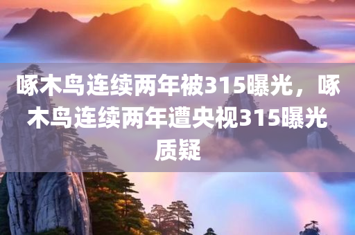 啄木鸟连续两年被315曝光，啄木鸟连续两年遭央视315曝光质疑今晚必出三肖2025_2025新澳门精准免费提供·精确判断