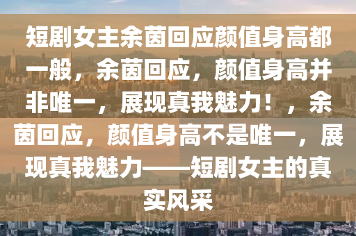 短剧女主余茵回应颜值身高都一般，余茵回应，颜值身高并非唯一，展现真我魅力！，余茵回应，颜值身高不是唯一，展现真我魅力——短剧女主的真实风采