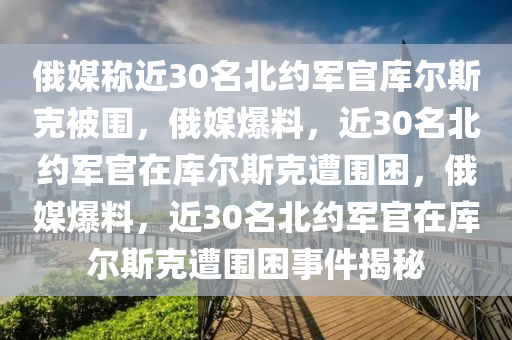 俄媒称近30名北约军官库尔斯克被围，俄媒爆料，近30名北约军官在库尔斯克遭围困，俄今晚必出三肖2025_2025新澳门精准免费提供·精确判断媒爆料，近30名北约军官在库尔斯克遭围困事件揭秘