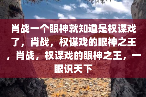 肖战一个眼神就知道是权谋戏了，肖战，权谋戏的眼神之王，肖战，权谋戏的眼神之王，一眼识天下今晚必出三肖2025_2025新澳门精准免费提供·精确判断