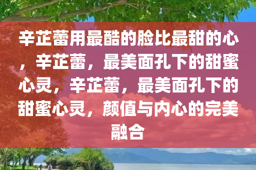 辛芷蕾用最酷的脸比最甜的心，辛芷蕾，最美面孔下的甜蜜心灵，辛芷蕾，最美面孔下的甜蜜心灵，颜值与内心的完美融合