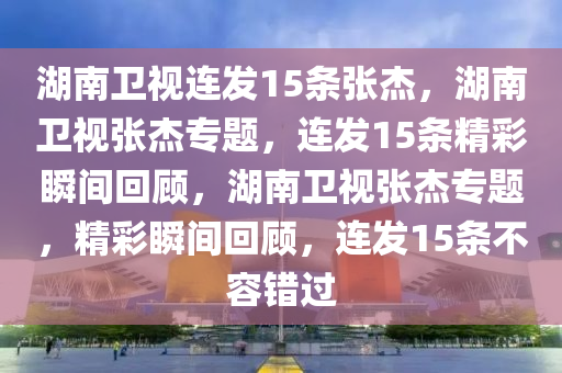 湖南卫视连发15条张杰，湖南卫视张杰专题，连发今晚必出三肖2025_2025新澳门精准免费提供·精确判断15条精彩瞬间回顾，湖南卫视张杰专题，精彩瞬间回顾，连发15条不容错过